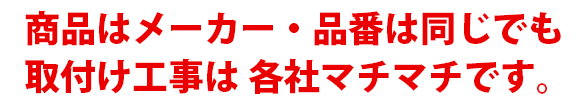 商品はメーカー・品番で同じでも取り付け工事は各社マチマチです。