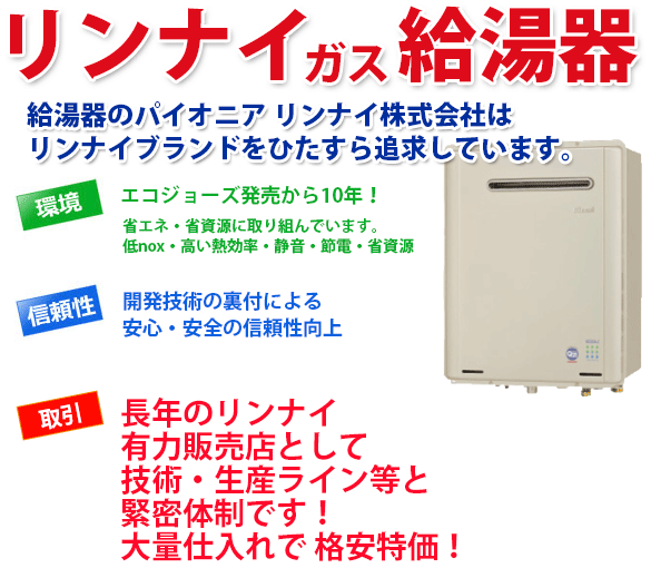 リンナイ給湯器 給湯器のパイオニア リンナイ株式会社はリンナイブランドをひたすら追求しています。環境 エコジョーズ発売から10年!省エネ・省資源に取り組んでいます。低nox・高い熱効率・静音・節電・省資源 信頼性 開発技術の裏付による安心・安全の信頼性向上 取引 長年のリンナイ有力販売店として技術・生産ライン等と緊密体制です!大量仕入れで 格安特価!