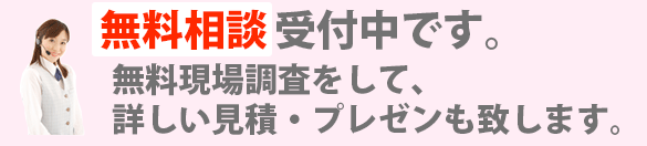 無料相談受付中です。 電話での概算見積も承ります。無料現場調査をして、詳しい見積・プレゼンもいたします。