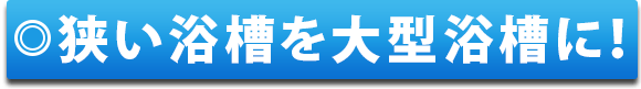 狭い浴槽を大型浴槽に！