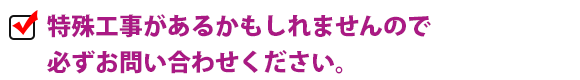 特殊工事があるかもしれませんので必ずお問い合わせください。