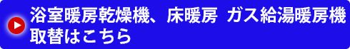 浴室暖房乾燥機、床暖房  ガス給湯暖房機取替はこちら