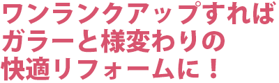 ワンランクアップすれば、ガラーと様変わりの快適リフォームに！