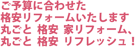 ご予算に合わせた格安リフォームいたします。丸ごと　格安　家リフォーム、丸ごと　格安　リフレッシュ！