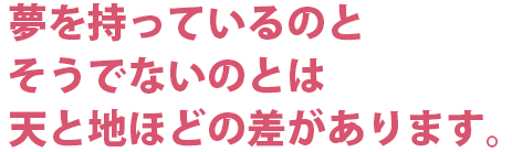 夢を持っているのとそうでないのとは天と地ほどの差があります。