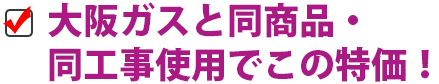 大阪ガスと同等商品・工事仕様でこの価格！