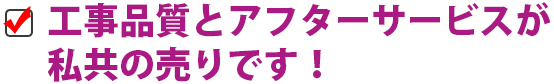 工事品質とアフターサービスが 私共の売りです！