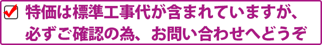 特価は標準工事代が含まれていますが、必ずご確認の為、お問い合わせへどうぞ