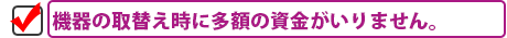 機器の取替え時に多額の資金がいりません。