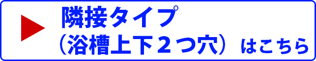 隣接タイプ （浴槽上下２つ穴）はこちら