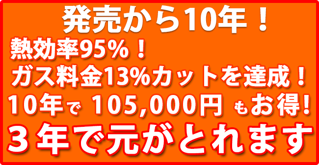 発売から10年！熱効率95％！ガス料金13%カットを達成！10年で 105,000円 もお得! 3年で元がとれます