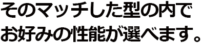 そのマッチした型の内でお好みの性能が選べます。