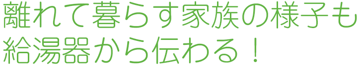 離れて暮らす家族の様子も給湯器から伝わる！