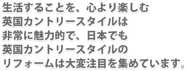 生活することを、心より楽しむ英国カントリースタイルは非常に魅力的で、日本でも英国カントリースタイルのリフォームは大変注目を集めています。