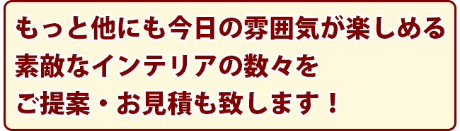 もっと他にも今日の雰囲気が楽しめる素敵なインテリアの数々をご提案・お見積も致します！