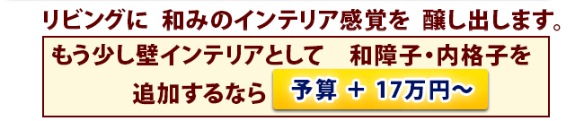 リビングに  和みのインテリア感覚を  醸し出します。　もう少し壁インテリアとして　和障子・内格子を追加するなら予算 ＋ 17万円～