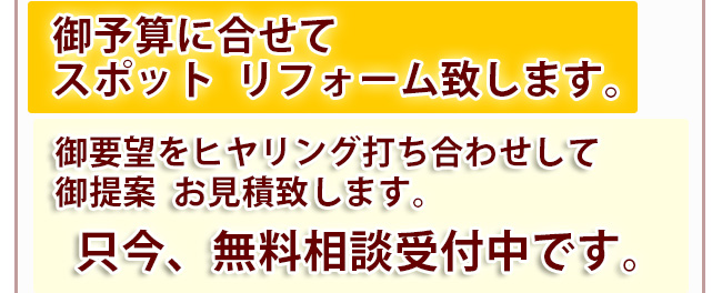 御予算に合せてスポット  リフォーム致します。 　御要望をヒヤリング打ち合わせして御提案  お見積致します。只今、無料相談受付中です。
