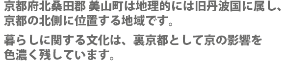 京都府北桑田郡 美山町は地理的には旧丹波国に属し、京都の北側に位置する地域です。暮らしに関する文化は、裏京都として京の影響を色濃く残しています。