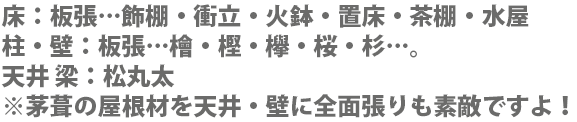 床：板張…飾棚・衝立・火鉢・置床・茶棚・水屋 柱・壁：板張…檜・樫・欅・桜・杉…。天井 梁：松丸太※茅葺の屋根材を天井・壁に全面張りも素敵ですよ！