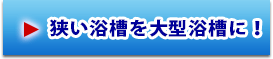 狭い浴槽を大型浴槽に！