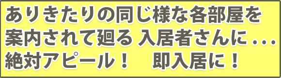 ありきたりの同じ様な各部屋を案内されて廻る 入居者さんに . . .絶対アピール！　即入居に！