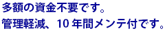 多額の資金不要です。管理軽減、10年間メンテ付です。