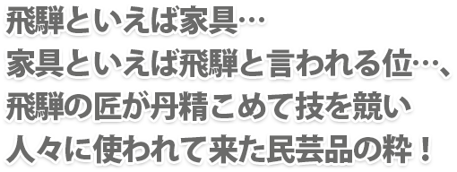 飛騨といえば家具…家具といえば飛騨と言われる位…、飛騨の匠が丹精こめて技を競い人々に使われて来た民芸品の粋！