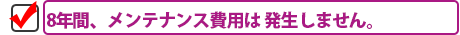 8年間、メンテナンス費用は 発生しません。