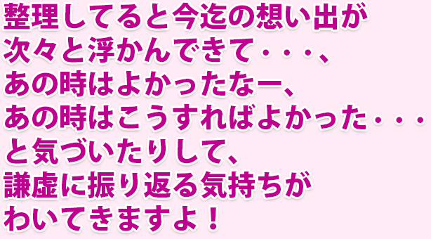 整理してると今迄の想い出が次々と浮かんできて・・・、あの時はよかったなー、あの時はこうすればよかった・・・と気づいたりして、謙虚に振り返る気持ちがわいてきて夢のキッカケが訪れますよ！