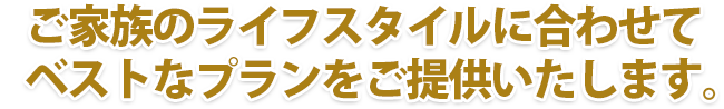 ご家族のライフスタイルに合わせてベストなプランをご提供いたします。