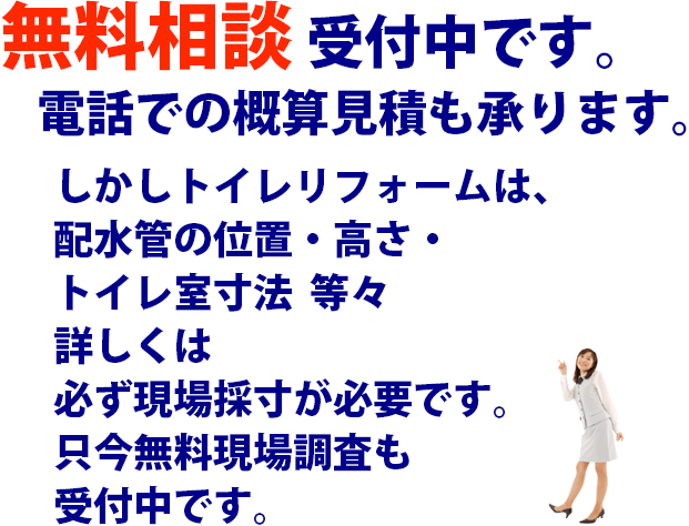 無料相談受付中です。電話での概算見積も承ります。しかしトイレリフォームは、配水管の位置・高さ・トイレ室寸法  等々詳しくは必ず現場採寸が必要です。只今無料現場調査も受付中です。