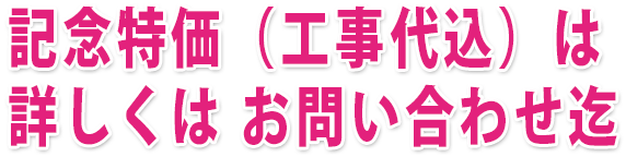 記念特価（工事代込）は詳しくは お問い合わせ迄