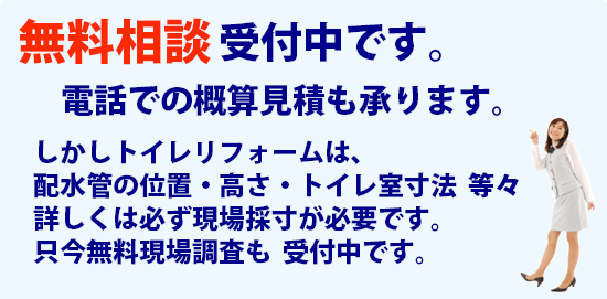 無料相談　受け付け中です。電話での概算見積も承ります。しかしトイレリフォームは、配水管の位置・高さ・トイレ室寸法  等々詳しくは必ず現場採寸が必要です。只今無料現場調査も  受付中です。50周年キャンペーン中！