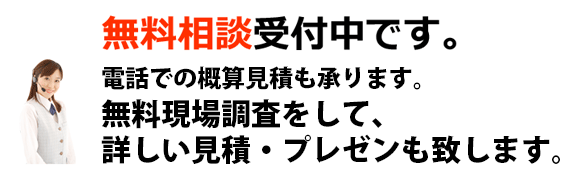 無料相談受付中です。 電話での概算見積も承ります。無料現場調査をして、詳しい見積・プレゼンもいたします。