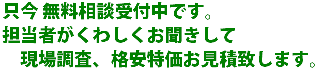 只今 無料相談受付中です。担当者がくわしくお聞きして　現場調査、格安特価お見積致します。