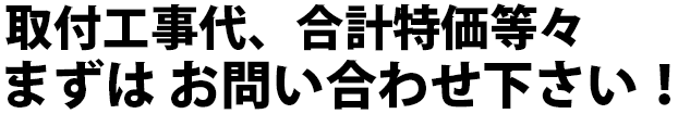 取付工事代、合計特価等々　まずはお問い合わせください！