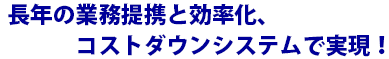 長年の業務提携と効率化、コストダウンシステムで実現！