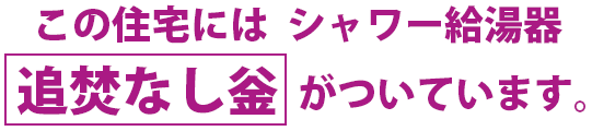 この住宅には  シャワー給湯器 追焚なし釡 がついています。