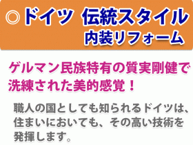 ドイツ伝統スタイル内装リフォーム　ゲルマン民族特有の質実剛健で 洗練された美的感覚！　職人の国としても知られるドイツは、 住まいにおいても、その高い技術を 発揮します。