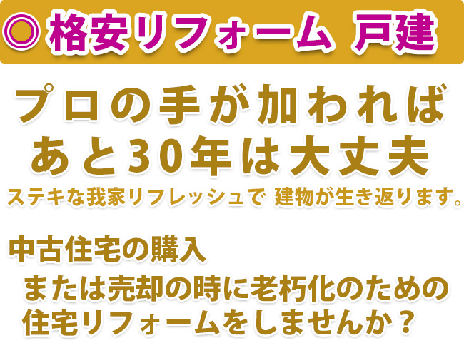 格安リフォーム 戸建　プロの手が加われば あと30年は大丈夫　ステキな我家リフレッシュで 建物が生き返ります。　中古住宅の購入　または売却の時に老朽化のための 住宅リフォームをしませんか？